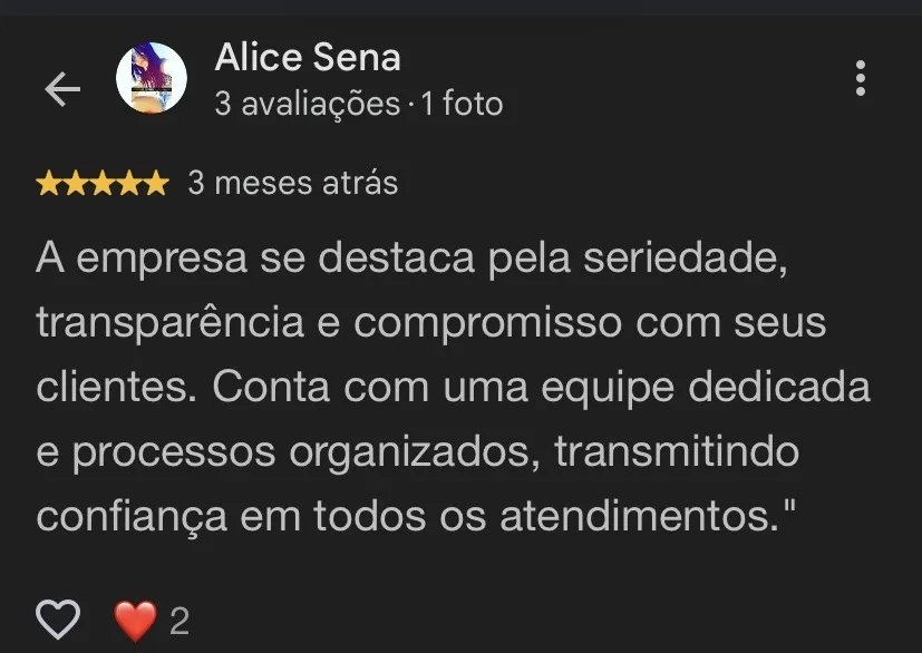 Avaliação 5 estrelas de Alice Sena: A empresa se destaca pela seriedade, transparência e compromisso com seus clientes. Conta com uma equipe dedicada e processos organizados, transmitindo confiança em todos os atendimentos.