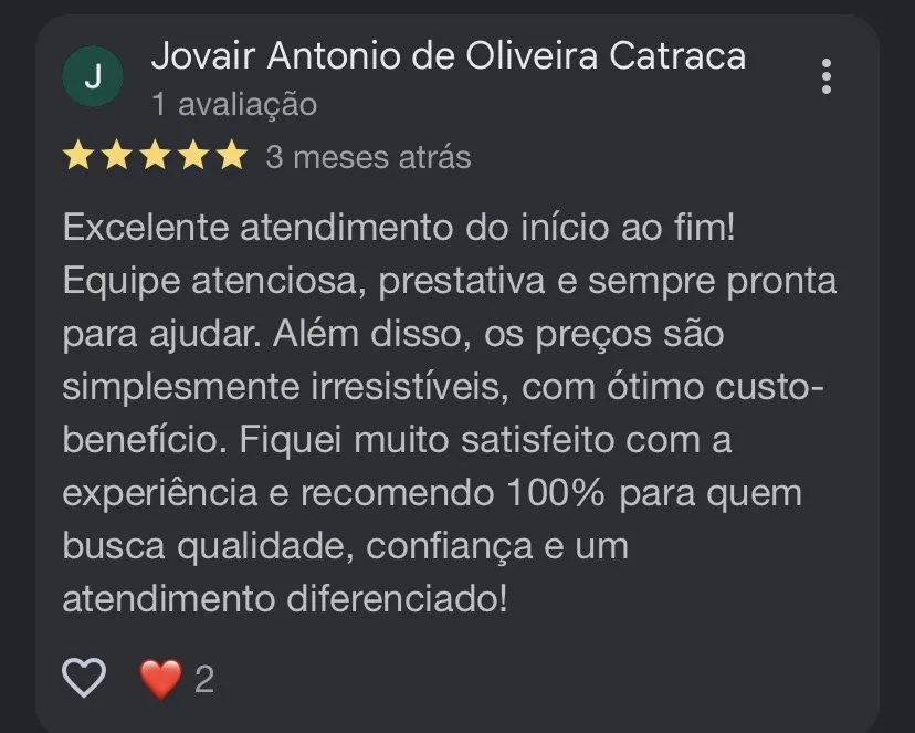 Avaliação 5 estrelas de Jovair Antonio de Oliveira Catraca: Excelente atendimento do início ao fim! Equipe atenciosa, prestativa e sempre pronta para ajudar. Além disso, os preços são simplesmente irresistíveis, com ótimo custo-benefício. Fiquei muito satisfeito com a experiência e recomendo 100% para quem busca qualidade, confiança e um atendimento diferenciado!